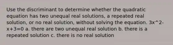 Use the discriminant to determine whether the quadratic equation has two unequal real​ solutions, a repeated real​ solution, or no real​ solution, without solving the equation. 3x^2-x+3=0 a. there are two unequal real solution b. there is a repeated solution c. there is no real solution