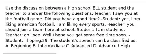 Use the discussion between a high school ELL student and the teacher to answer the following questions:-Teacher: I saw you at the football game. Did you have a good time? -Student: yes, I am liking american football. I am liking every sports. -Teacher: you should join a team here at school.-Student: I am studying.-Teacher: oh I see. Well I hope you get some free time soon. -Student: I hoping.29. The student's speech can be classified as; A. Beginning B. Intermediate C. Advanced D. Advanced High