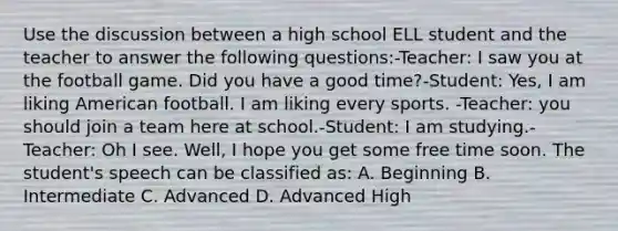 Use the discussion between a high school ELL student and the teacher to answer the following questions:-Teacher: I saw you at the football game. Did you have a good time?-Student: Yes, I am liking American football. I am liking every sports. -Teacher: you should join a team here at school.-Student: I am studying.-Teacher: Oh I see. Well, I hope you get some free time soon. The student's speech can be classified as: A. Beginning B. Intermediate C. Advanced D. Advanced High