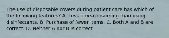 The use of disposable covers during patient care has which of the following features? A. Less time-consuming than using disinfectants. B. Purchase of fewer items. C. Both A and B are correct. D. Neither A nor B is correct