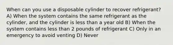 When can you use a disposable cylinder to recover refrigerant? A) When the system contains the same refrigerant as the cylinder, and the cylinder is less than a year old B) When the system contains less than 2 pounds of refrigerant C) Only in an emergency to avoid venting D) Never