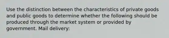 Use the distinction between the characteristics of private goods and public goods to determine whether the following should be produced through the market system or provided by government. Mail delivery: