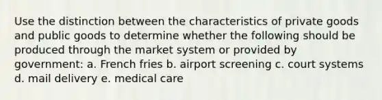 Use the distinction between the characteristics of private goods and public goods to determine whether the following should be produced through the market system or provided by government: a. French fries b. airport screening c. court systems d. mail delivery e. medical care