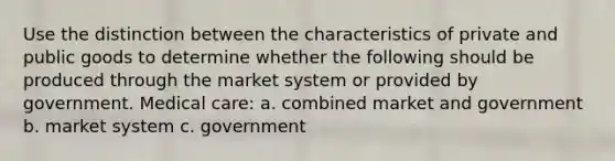 Use the distinction between the characteristics of private and public goods to determine whether the following should be produced through the market system or provided by government. Medical care: a. combined market and government b. market system c. government