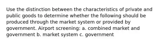 Use the distinction between the characteristics of private and public goods to determine whether the following should be produced through the market system or provided by government. Airport screening: a. combined market and government b. market system c. government