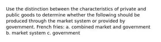 Use the distinction between the characteristics of private and public goods to determine whether the following should be produced through the market system or provided by government. French fries: a. combined market and government b. market system c. government