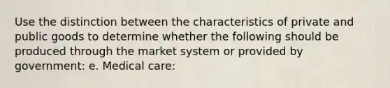 Use the distinction between the characteristics of private and public goods to determine whether the following should be produced through the market system or provided by government: e. Medical care: