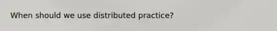 When should we use distributed practice?