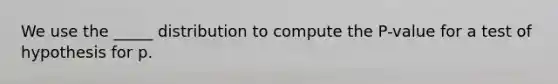 We use the _____ distribution to compute the P-value for a test of hypothesis for p.