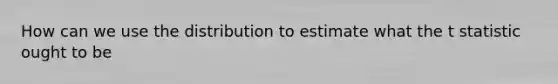 How can we use the distribution to estimate what the t statistic ought to be