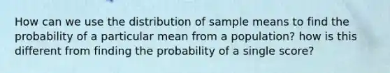 How can we use the distribution of sample means to find the probability of a particular mean from a population? how is this different from finding the probability of a single score?