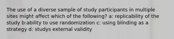 The use of a diverse sample of study participants in multiple sites might affect which of the following? a: replicability of the study b:ability to use randomization c: using blinding as a strategy d: studys external validity