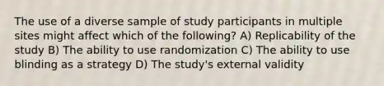 The use of a diverse sample of study participants in multiple sites might affect which of the following? A) Replicability of the study B) The ability to use randomization C) The ability to use blinding as a strategy D) The study's external validity