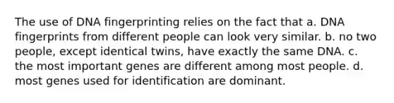 The use of <a href='https://www.questionai.com/knowledge/kAxD8GcgQM-dna-fingerprinting' class='anchor-knowledge'>dna fingerprinting</a> relies on the fact that a. DNA fingerprints from different people can look very similar. b. no two people, except identical twins, have exactly the same DNA. c. the most important genes are different among most people. d. most genes used for identification are dominant.