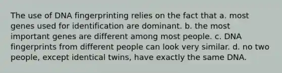 The use of DNA fingerprinting relies on the fact that a. most genes used for identification are dominant. b. the most important genes are different among most people. c. DNA fingerprints from different people can look very similar. d. no two people, except identical twins, have exactly the same DNA.