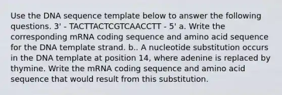 Use the DNA sequence template below to answer the following questions. 3' - TACTTACTCGTCAACCTT - 5' a. Write the corresponding mRNA coding sequence and amino acid sequence for the DNA template strand. b.. A nucleotide substitution occurs in the DNA template at position 14, where adenine is replaced by thymine. Write the mRNA coding sequence and amino acid sequence that would result from this substitution.