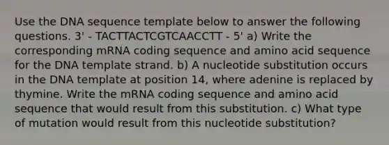 Use the DNA sequence template below to answer the following questions. 3' - TACTTACTCGTCAACCTT - 5' a) Write the corresponding mRNA coding sequence and amino acid sequence for the DNA template strand. b) A nucleotide substitution occurs in the DNA template at position 14, where adenine is replaced by thymine. Write the mRNA coding sequence and amino acid sequence that would result from this substitution. c) What type of mutation would result from this nucleotide substitution?