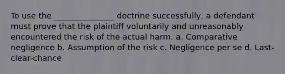 To use the _______________ doctrine successfully, a defendant must prove that the plaintiff voluntarily and unreasonably encountered the risk of the actual harm. a. Comparative negligence b. Assumption of the risk c. Negligence per se d. Last-clear-chance