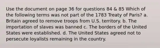 Use the document on page 36 for questions 84 & 85 Which of the following terms was not part of the 1783 Treaty of Paris? a. Britain agreed to remove troops from U.S. territory. b. The importation of slaves was banned c. The borders of the United States were established. d. The United States agreed not to persecute loyalists remaining in the country.