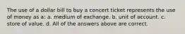 The use of a dollar bill to buy a concert ticket represents the use of money as a: a. medium of exchange. b. unit of account. c. store of value. d. All of the answers above are correct.