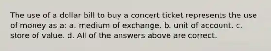 The use of a dollar bill to buy a concert ticket represents the use of money as a: a. medium of exchange. b. unit of account. c. store of value. d. All of the answers above are correct.