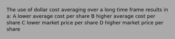 The use of dollar cost averaging over a long time frame results in a: A lower average cost per share B higher average cost per share C lower market price per share D higher market price per share