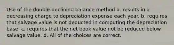 Use of the double-declining balance method a. results in a decreasing charge to depreciation expense each year. b. requires that salvage value is not deducted in computing the depreciation base. c. requires that the net book value not be reduced below salvage value. d. All of the choices are correct.