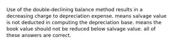 Use of the double-declining balance method results in a decreasing charge to depreciation expense. means salvage value is not deducted in computing the depreciation base. means the book value should not be reduced below salvage value. all of these answers are correct.