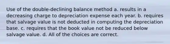 Use of the double-declining balance method a. results in a decreasing charge to depreciation expense each year. b. requires that salvage value is not deducted in computing the depreciation base. c. requires that the book value not be reduced below salvage value. d. All of the choices are correct.