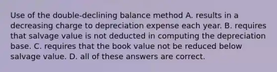 Use of the double-declining balance method A. results in a decreasing charge to depreciation expense each year. B. requires that salvage value is not deducted in computing the depreciation base. C. requires that the book value not be reduced below salvage value. D. all of these answers are correct.