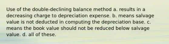 Use of the double-declining balance method a. results in a decreasing charge to depreciation expense. b. means salvage value is not deducted in computing the depreciation base. c. means the book value should not be reduced below salvage value. d. all of these.