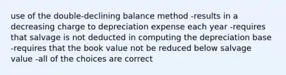 use of the double-declining balance method -results in a decreasing charge to depreciation expense each year -requires that salvage is not deducted in computing the depreciation base -requires that the book value not be reduced below salvage value -all of the choices are correct