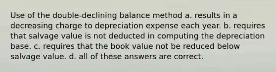 Use of the double-declining balance method a. results in a decreasing charge to depreciation expense each year. b. requires that salvage value is not deducted in computing the depreciation base. c. requires that the book value not be reduced below salvage value. d. all of these answers are correct.