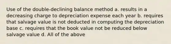 Use of the double-declining balance method a. results in a decreasing charge to depreciation expense each year b. requires that salvage value is not deducted in computing the depreciation base c. requires that the book value not be reduced below salvage value d. All of the above