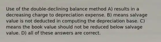 Use of the double-declining balance method A) results in a decreasing charge to depreciation expense. B) means salvage value is not deducted in computing the depreciation base. C) means the book value should not be reduced below salvage value. D) all of these answers are correct.