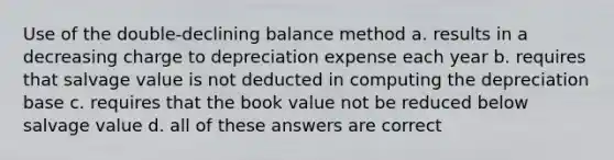 Use of the double-declining balance method a. results in a decreasing charge to depreciation expense each year b. requires that salvage value is not deducted in computing the depreciation base c. requires that the book value not be reduced below salvage value d. all of these answers are correct