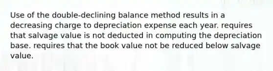 Use of the double-declining balance method results in a decreasing charge to depreciation expense each year. requires that salvage value is not deducted in computing the depreciation base. requires that the book value not be reduced below salvage value.