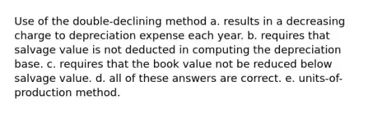 Use of the double-declining method a. results in a decreasing charge to depreciation expense each year. b. requires that salvage value is not deducted in computing the depreciation base. c. requires that the book value not be reduced below salvage value. d. all of these answers are correct. e. units-of-production method.