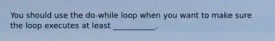 You should use the do-while loop when you want to make sure the loop executes at least ___________.