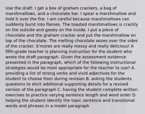 Use the draft: I get a box of graham crackers, a bag of marshmallows, and a chocolate bar. I spear a marshmallow and hold it over the fire. I am careful because marshmallows can suddenly burst into flames. The toasted marshmallows is crackly on the outside and gooey on the inside. I put a piece of chocolate and the graham cracker and put the marshmallow on top of the chocolate. The melting chocolate oozes over the sides of the cracker. S'mores are really messy and really delicious! A fifth-grade teacher is planning instruction for the student who wrote the draft paragraph. Given the assessment evidence presented in the paragraph, which of the following instructional strategies would be most appropriate for the teacher to use? A. providing a list of strong verbs and vivid adjectives for the student to choose from during revision B. asking the students questions to elicit additional supporting details for a revised version of the paragraph C. having the student complete written exercises to practice varying sentence length and word order D. helping the student identify the topic sentence and transitional words and phrases in a model paragraph