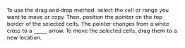 To use the drag-and-drop method, select the cell or range you want to move or copy. Then, position the pointer on the top border of the selected cells. The pointer changes from a white cross to a _____ arrow. To move the selected cells, drag them to a new location.