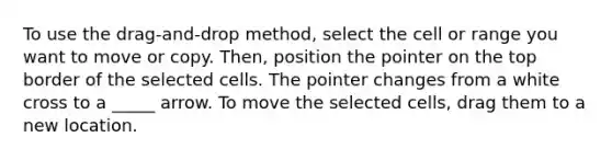 To use the drag-and-drop method, select the cell or range you want to move or copy. Then, position the pointer on the top border of the selected cells. The pointer changes from a white cross to a _____ arrow. To move the selected cells, drag them to a new location.