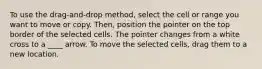 To use the drag-and-drop method, select the cell or range you want to move or copy. Then, position the pointer on the top border of the selected cells. The pointer changes from a white cross to a ____ arrow. To move the selected cells, drag them to a new location.