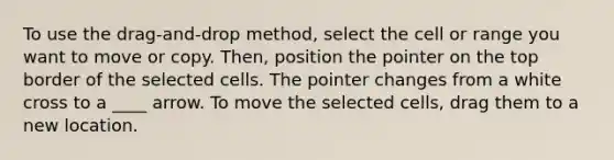 To use the drag-and-drop method, select the cell or range you want to move or copy. Then, position the pointer on the top border of the selected cells. The pointer changes from a white cross to a ____ arrow. To move the selected cells, drag them to a new location.