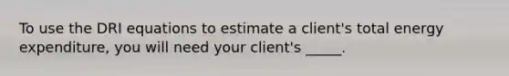 To use the DRI equations to estimate a client's total energy expenditure, you will need your client's _____.