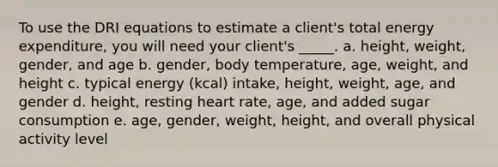 To use the DRI equations to estimate a client's total energy expenditure, you will need your client's _____. a. height, weight, gender, and age b. gender, body temperature, age, weight, and height c. typical energy (kcal) intake, height, weight, age, and gender d. height, resting heart rate, age, and added sugar consumption e. age, gender, weight, height, and overall physical activity level