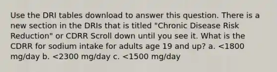 Use the DRI tables download to answer this question. There is a new section in the DRIs that is titled "Chronic Disease Risk Reduction" or CDRR Scroll down until you see it. What is the CDRR for sodium intake for adults age 19 and up? a. <1800 mg/day b. <2300 mg/day c. <1500 mg/day