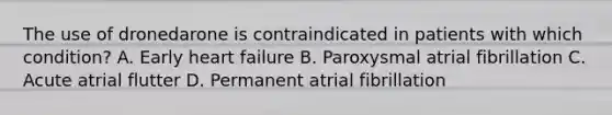 The use of dronedarone is contraindicated in patients with which condition? A. Early heart failure B. Paroxysmal atrial fibrillation C. Acute atrial flutter D. Permanent atrial fibrillation