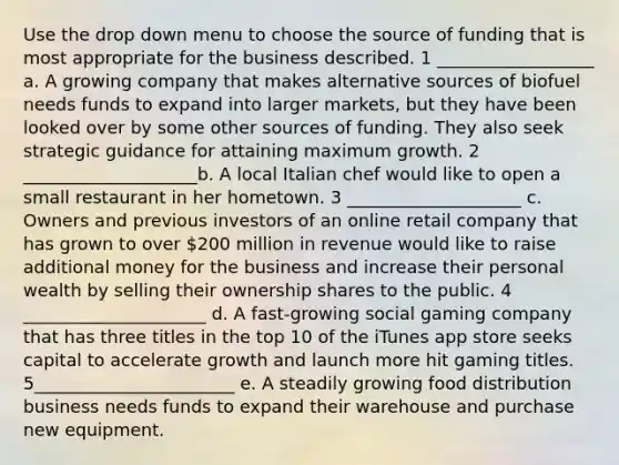 Use the drop down menu to choose the source of funding that is most appropriate for the business described. 1 __________________ a. A growing company that makes alternative sources of biofuel needs funds to expand into larger markets, but they have been looked over by some other sources of funding. They also seek strategic guidance for attaining maximum growth. 2 ____________________b. A local Italian chef would like to open a small restaurant in her hometown. 3 ____________________ c. Owners and previous investors of an online retail company that has grown to over 200 million in revenue would like to raise additional money for the business and increase their personal wealth by selling their ownership shares to the public. 4 _____________________ d. A fast-growing social gaming company that has three titles in the top 10 of the iTunes app store seeks capital to accelerate growth and launch more hit gaming titles. 5_______________________ e. A steadily growing food distribution business needs funds to expand their warehouse and purchase new equipment.