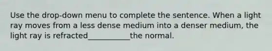 Use the drop-down menu to complete the sentence. When a light ray moves from a less dense medium into a denser medium, the light ray is refracted___________the normal.